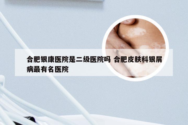 合肥银康医院是二级医院吗 合肥皮肤科银屑病最有名医院