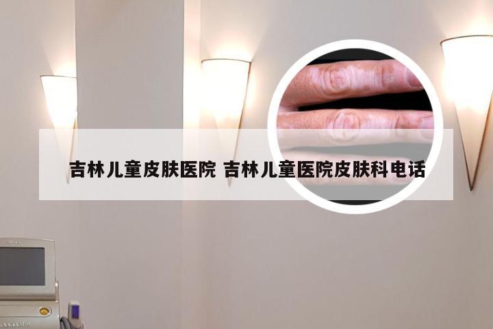 吉林儿童皮肤医院 吉林儿童医院皮肤科电话