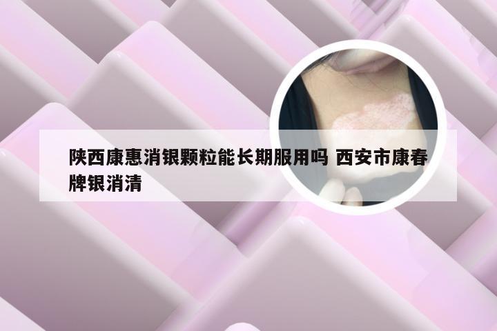 陕西康惠消银颗粒能长期服用吗 西安市康春牌银消清