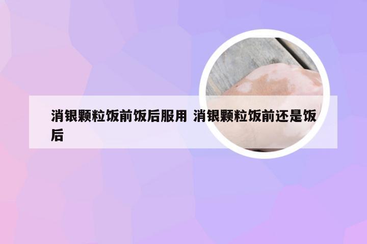 消银颗粒饭前饭后服用 消银颗粒饭前还是饭后