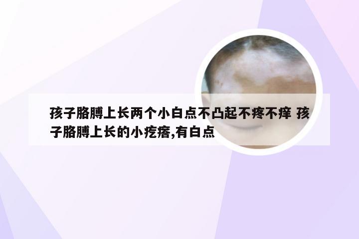 孩子胳膊上长两个小白点不凸起不疼不痒 孩子胳膊上长的小疙瘩,有白点