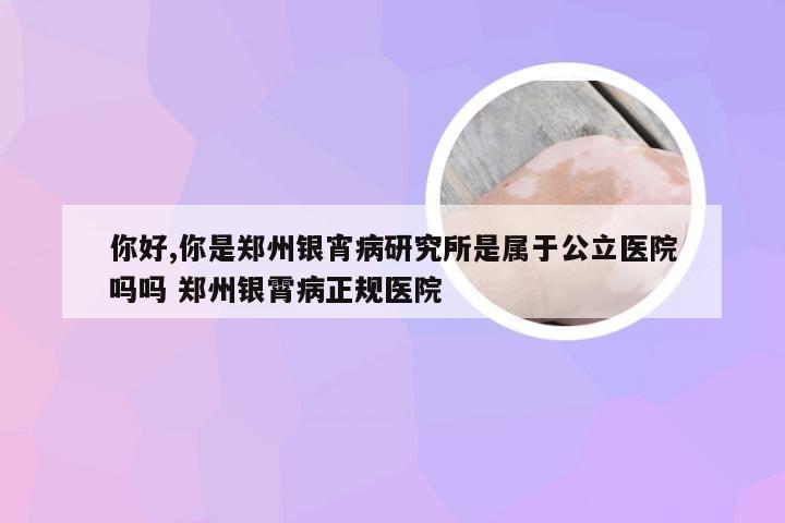 你好,你是郑州银宵病研究所是属于公立医院吗吗 郑州银霄病正规医院
