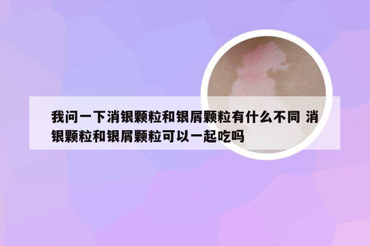 我问一下消银颗粒和银屑颗粒有什么不同 消银颗粒和银屑颗粒可以一起吃吗