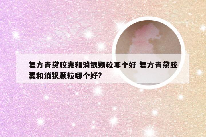 复方青黛胶囊和消银颗粒哪个好 复方青黛胶囊和消银颗粒哪个好?