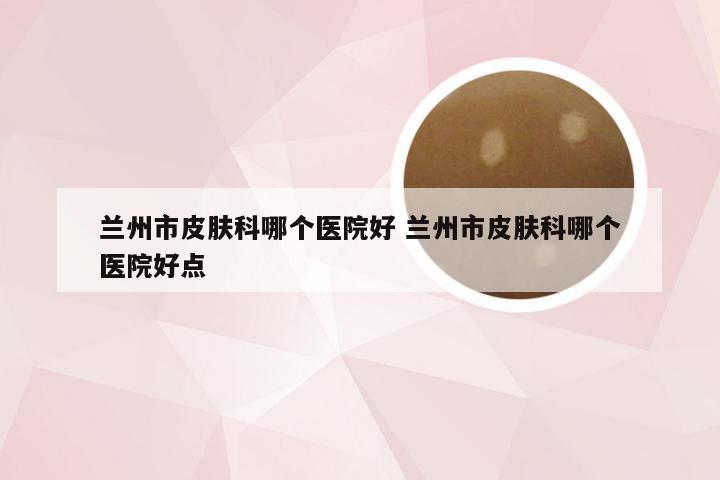 兰州市皮肤科哪个医院好 兰州市皮肤科哪个医院好点