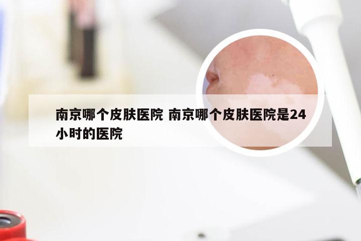 南京哪个皮肤医院 南京哪个皮肤医院是24小时的医院