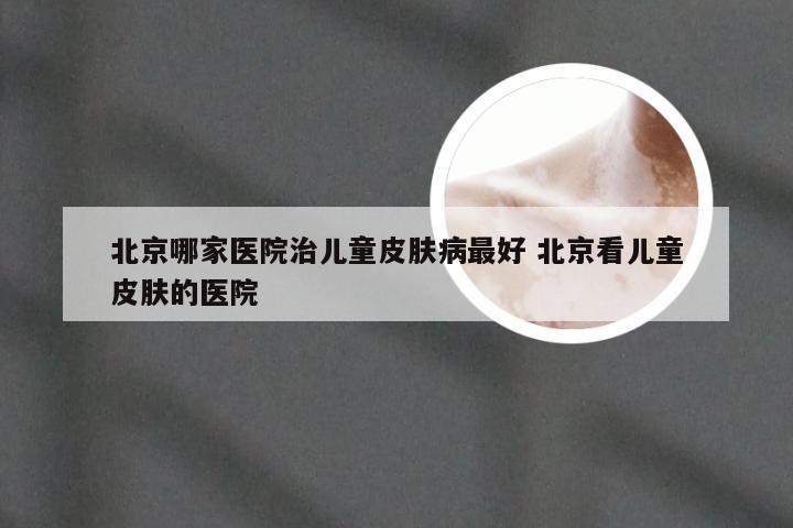 北京哪家医院治儿童皮肤病最好 北京看儿童皮肤的医院