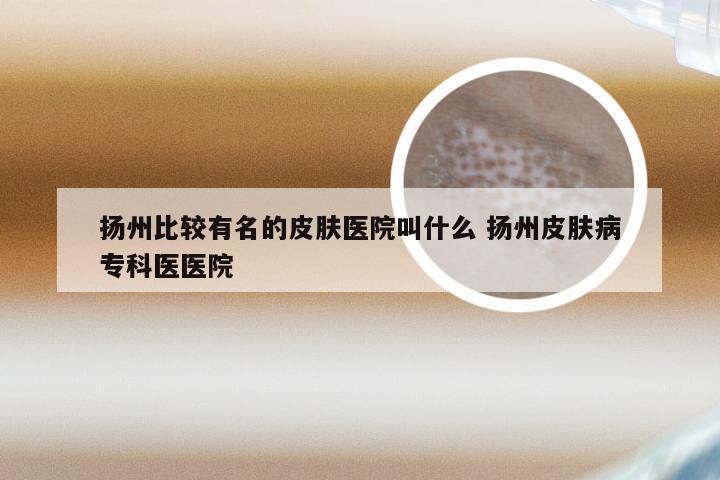 扬州比较有名的皮肤医院叫什么 扬州皮肤病专科医医院