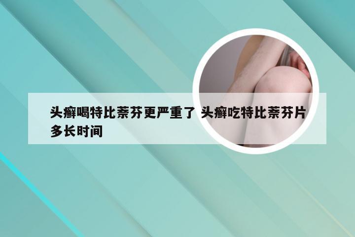 头癣喝特比萘芬更严重了 头癣吃特比萘芬片多长时间