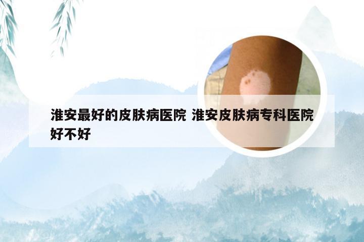 淮安最好的皮肤病医院 淮安皮肤病专科医院好不好