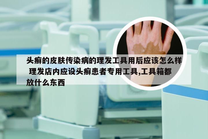 头癣的皮肤传染病的理发工具用后应该怎么样 理发店内应设头癣患者专用工具,工具箱都放什么东西