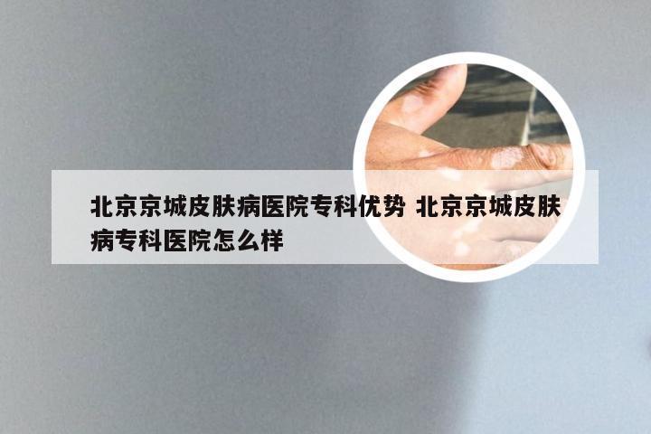 北京京城皮肤病医院专科优势 北京京城皮肤病专科医院怎么样