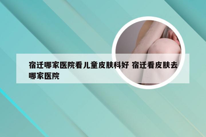 宿迁哪家医院看儿童皮肤科好 宿迁看皮肤去哪家医院