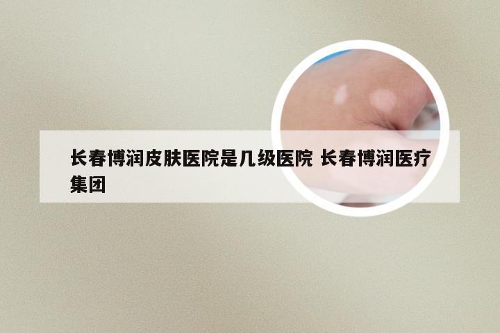 长春博润皮肤医院是几级医院 长春博润医疗集团