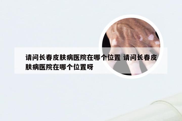 请问长春皮肤病医院在哪个位置 请问长春皮肤病医院在哪个位置呀