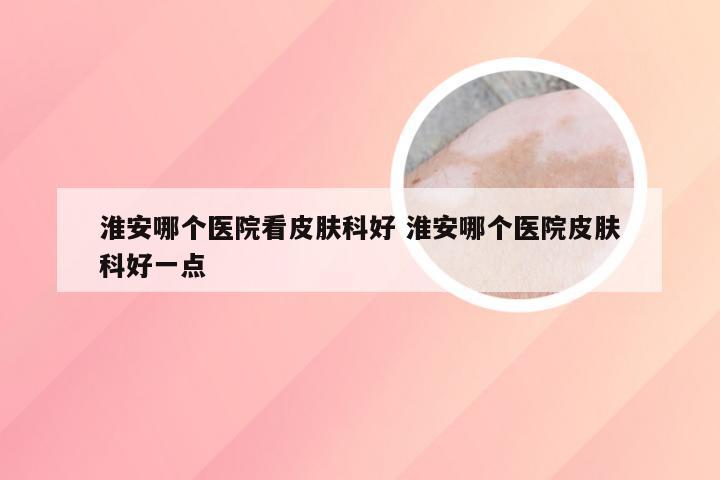 淮安哪个医院看皮肤科好 淮安哪个医院皮肤科好一点
