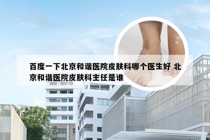 百度一下北京和谐医院皮肤科哪个医生好 北京和谐医院皮肤科主任是谁