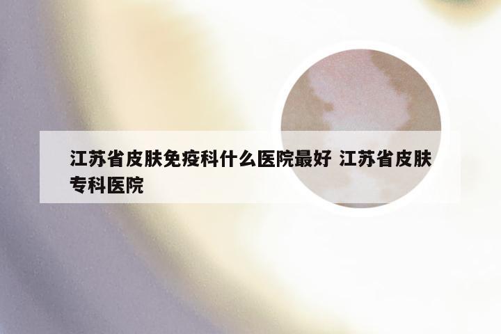 江苏省皮肤免疫科什么医院最好 江苏省皮肤专科医院