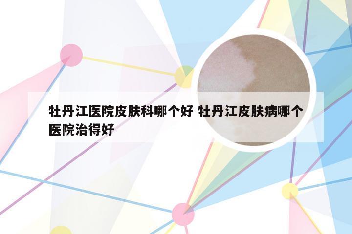 牡丹江医院皮肤科哪个好 牡丹江皮肤病哪个医院治得好