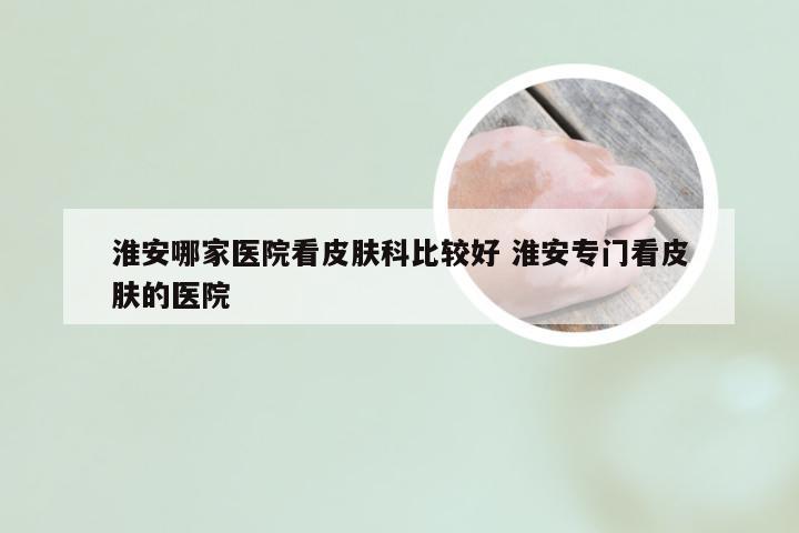 淮安哪家医院看皮肤科比较好 淮安专门看皮肤的医院