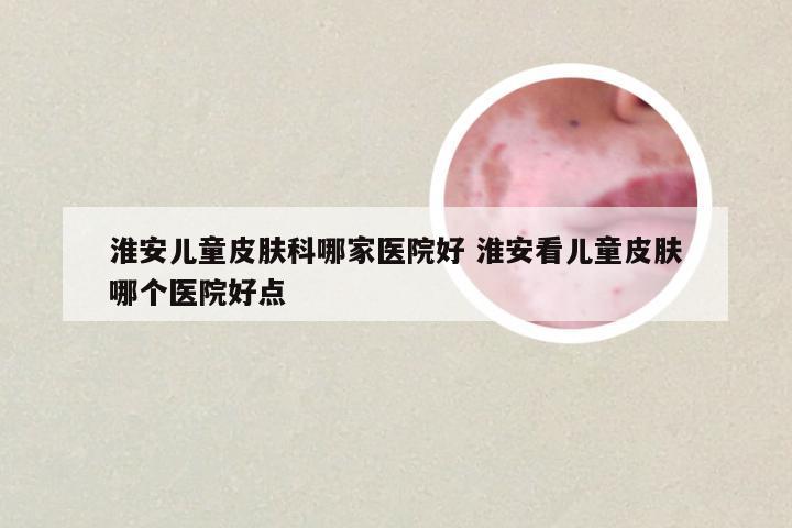 淮安儿童皮肤科哪家医院好 淮安看儿童皮肤哪个医院好点