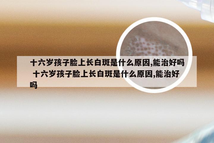 十六岁孩子脸上长白斑是什么原因,能治好吗 十六岁孩子脸上长白斑是什么原因,能治好吗