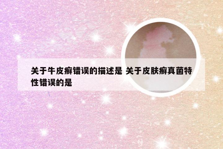 关于牛皮癣错误的描述是 关于皮肤癣真菌特性错误的是