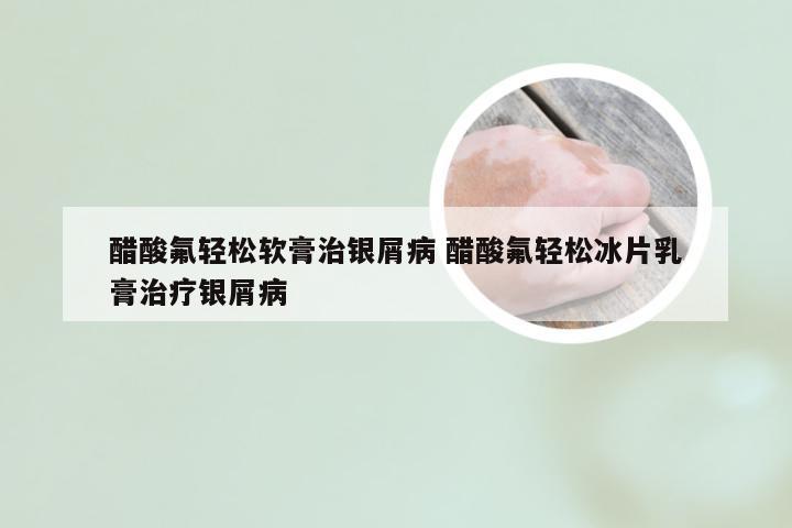 醋酸氟轻松软膏治银屑病 醋酸氟轻松冰片乳膏治疗银屑病