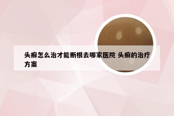 头癣怎么治才能断根去哪家医院 头癣的治疗方案