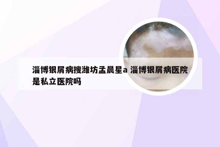 淄博银屑病搜潍坊孟晨星a 淄博银屑病医院是私立医院吗