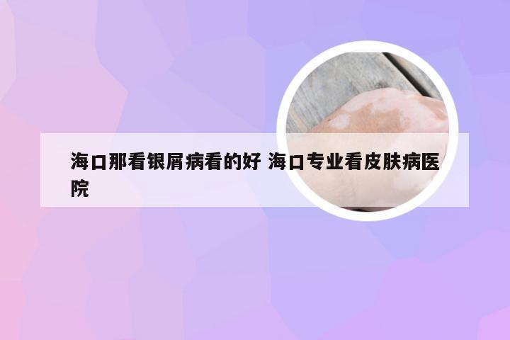 海口那看银屑病看的好 海口专业看皮肤病医院