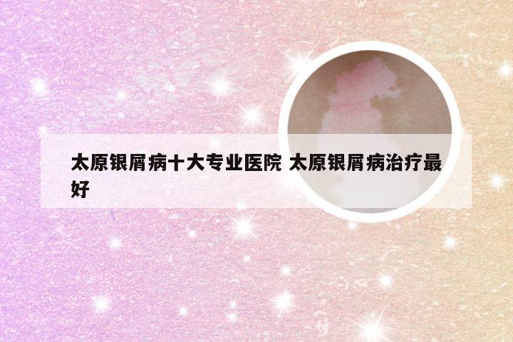 太原银屑病十大专业医院 太原银屑病治疗最好