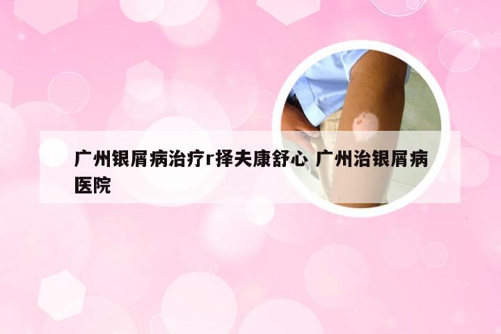 广州银屑病治疗r择夫康舒心 广州治银屑病医院