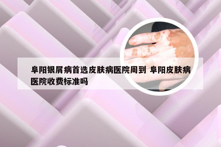 阜阳银屑病首选皮肤病医院周到 阜阳皮肤病医院收费标准吗