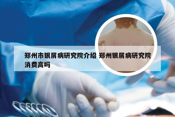 郑州市银屑病研究院介绍 郑州银屑病研究院消费高吗