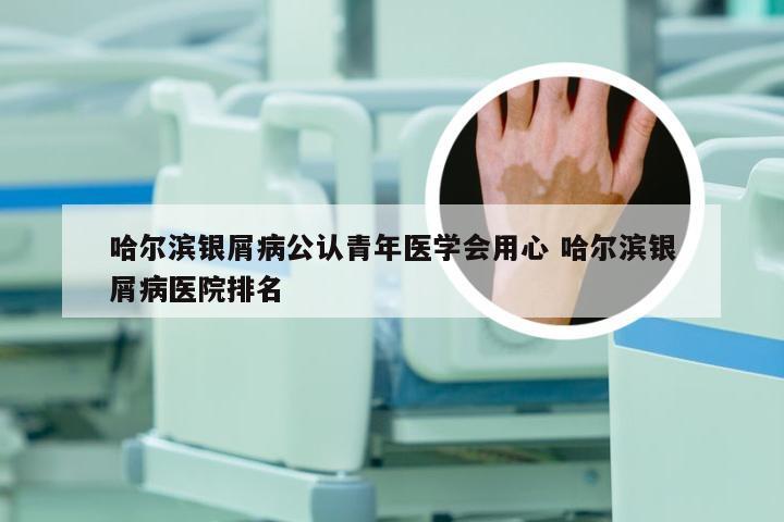 哈尔滨银屑病公认青年医学会用心 哈尔滨银屑病医院排名