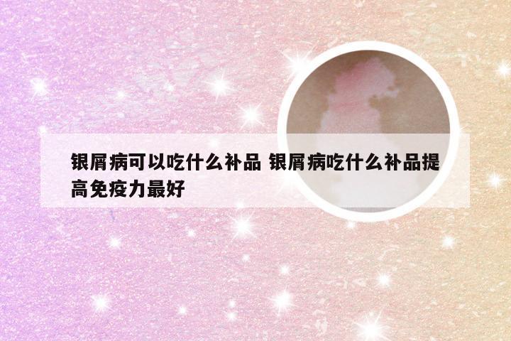银屑病可以吃什么补品 银屑病吃什么补品提高免疫力最好