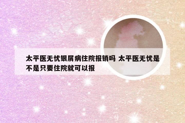 太平医无忧银屑病住院报销吗 太平医无忧是不是只要住院就可以报