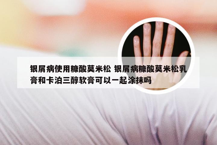 银屑病使用糠酸莫米松 银屑病糠酸莫米松乳膏和卡泊三醇软膏可以一起涂抹吗