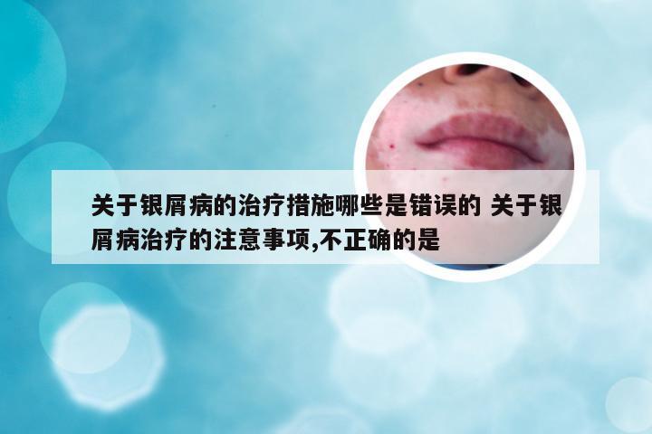 关于银屑病的治疗措施哪些是错误的 关于银屑病治疗的注意事项,不正确的是