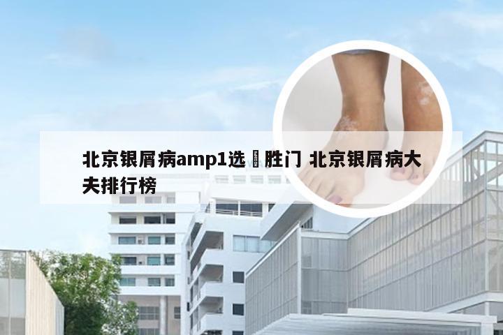 北京银屑病amp1选徳胜门 北京银屑病大夫排行榜
