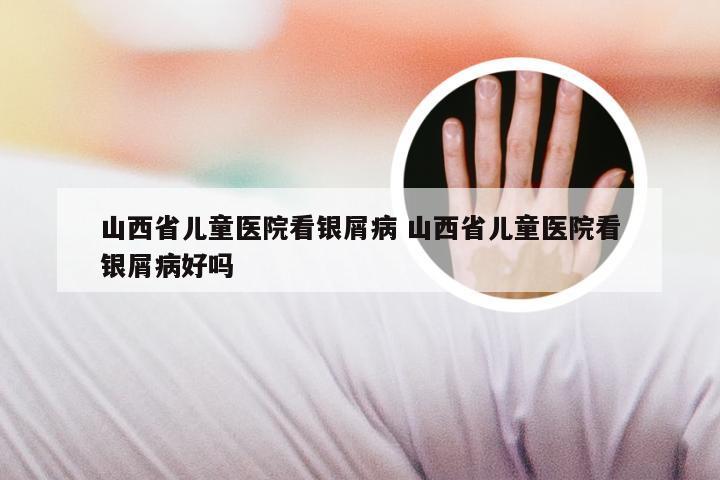 山西省儿童医院看银屑病 山西省儿童医院看银屑病好吗