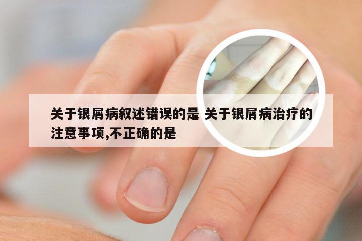关于银屑病叙述错误的是 关于银屑病治疗的注意事项,不正确的是