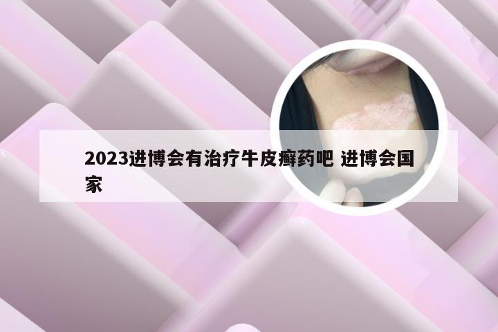 2023进博会有治疗牛皮癣药吧 进博会国家
